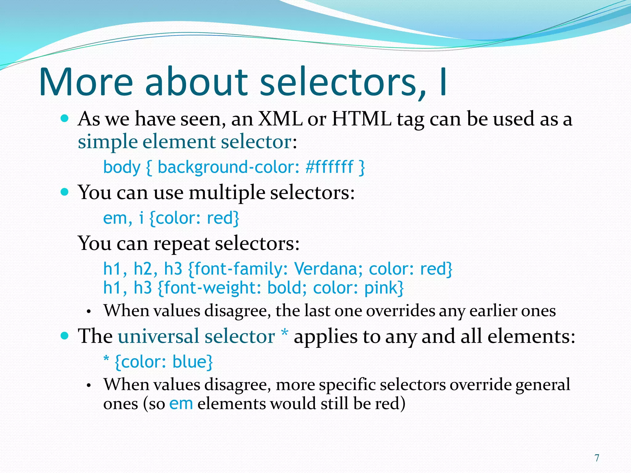 More about selectors, I
 As we have seen, an XML or HTML tag can be used as a
simple element selector:
body { background-color: #ffffff }
 You can use multiple selectors:
em, i {color: red}
You can repeat selectors:
h1, h2, h3 {font-family: Verdana; color: red}
h1, h3 {font-weight: bold; color: pink}
• When values disagree, the last one overrides any earlier ones
 The universal selector * applies to any and all elements:
* {color: blue}
• When values disagree, more specific selectors override general
ones (so em elements would still be red)
7
 