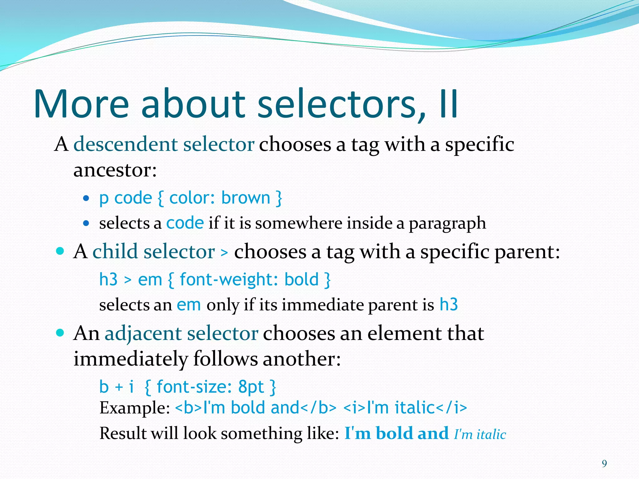 More about selectors, II
A descendent selector chooses a tag with a specific
ancestor:
 p code { color: brown }
 selects a code if it is somewhere inside a paragraph
 A child selector > chooses a tag with a specific parent:
h3 > em { font-weight: bold }
selects an em only if its immediate parent is h3
 An adjacent selector chooses an element that
immediately follows another:
b + i { font-size: 8pt }
Example: <b>I'm bold and</b> <i>I'm italic</i>
Result will look something like: I'm bold and I'm italic
9
 