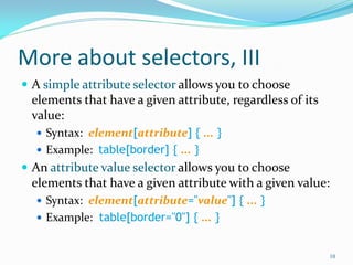 More about selectors, III
 A simple attribute selector allows you to choose
elements that have a given attribute, regardless of its
value:
 Syntax: element[attribute] { ... }
 Example: table[border] { ... }
 An attribute value selector allows you to choose
elements that have a given attribute with a given value:
 Syntax: element[attribute="value"] { ... }
 Example: table[border="0"] { ... }
10
 