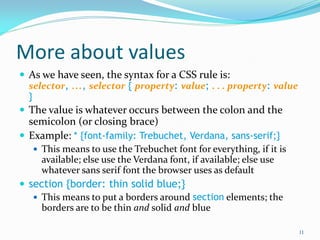 More about values
 As we have seen, the syntax for a CSS rule is:
selector, ..., selector { property: value; . . . property: value
}
 The value is whatever occurs between the colon and the
semicolon (or closing brace)
 Example: * {font-family: Trebuchet, Verdana, sans-serif;}
 This means to use the Trebuchet font for everything, if it is
available; else use the Verdana font, if available; else use
whatever sans serif font the browser uses as default
 section {border: thin solid blue;}
 This means to put a borders around section elements; the
borders are to be thin and solid and blue
11
 