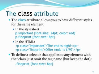 The class attribute
 The class attribute allows you to have different styles
for the same element
 In the style sheet:
p.important {font-size: 24pt; color: red}
p.fineprint {font-size: 8pt}
 In the HTML:
<p class="important">The end is nigh!</p>
<p class="fineprint">Offer ends 1/1/97.</p>
 To define a selector that applies to any element with
that class, just omit the tag name (but keep the dot):
.fineprint {font-size: 8pt}
12
 