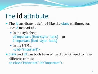 The id attribute
 The id attribute is defined like the class attribute, but
uses # instead of .
 In the style sheet:
p#important {font-style: italic} or
# important {font-style: italic}
 In the HTML:
<p id="important">
 class and id can both be used, and do not need to have
different names:
<p class="important" id="important">
13
 