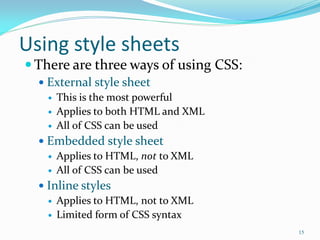 Using style sheets
 There are three ways of using CSS:
 External style sheet
 This is the most powerful
 Applies to both HTML and XML
 All of CSS can be used
 Embedded style sheet
 Applies to HTML, not to XML
 All of CSS can be used
 Inline styles
 Applies to HTML, not to XML
 Limited form of CSS syntax
15
 