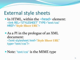 External style sheets
 In HTML, within the <head> element:
<link REL="STYLESHEET" TYPE="text/css"
HREF="Style Sheet URL">
 As a PI in the prologue of an XML
document:
<?xml-stylesheet href="Style Sheet URL"
type="text/css"?>
 Note: "text/css" is the MIME type
16
 
