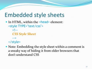 Embedded style sheets
 In HTML, within the <head> element:
<style TYPE="text/css">
<!--
CSS Style Sheet
-->
</style>
 Note: Embedding the style sheet within a comment is
a sneaky way of hiding it from older browsers that
don’t understand CSS
17
 