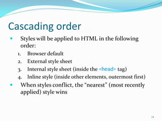 Cascading order
 Styles will be applied to HTML in the following
order:
1. Browser default
2. External style sheet
3. Internal style sheet (inside the <head> tag)
4. Inline style (inside other elements, outermost first)
 When styles conflict, the “nearest” (most recently
applied) style wins
19
 