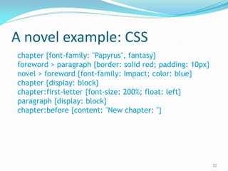 A novel example: CSS
22
chapter {font-family: "Papyrus", fantasy}
foreword > paragraph {border: solid red; padding: 10px}
novel > foreword {font-family: Impact; color: blue}
chapter {display: block}
chapter:first-letter {font-size: 200%; float: left}
paragraph {display: block}
chapter:before {content: "New chapter: "}
 