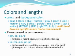 Colors and lengths
 color: and background-color:
 aqua | black | blue | fuchsia | gray | green | lime |
maroon | navy | olive | purple | red | silver | teal |
white | #FF0000 | #F00 | rgb(255, 0, 0) | Additional
browser-specific names (not recommended)
 These are used in measurements:
 em, ex, px, %
 font size, x-height, pixels, percent of inherited size
 in, cm, mm, pt, pc
 inches, centimeters, millimeters, points (1/72 of an inch),
picas (1 pica = 12 points), relative to the inherited value
26
 