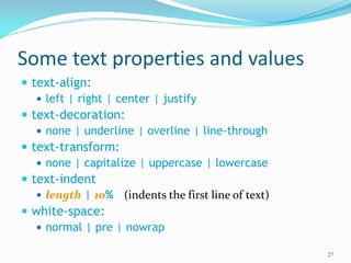 Some text properties and values
 text-align:
 left | right | center | justify
 text-decoration:
 none | underline | overline | line-through
 text-transform:
 none | capitalize | uppercase | lowercase
 text-indent
 length | 10% (indents the first line of text)
 white-space:
 normal | pre | nowrap
27
 