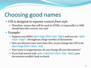 Choosing good names
 CSS is designed to separate content from style
 Therefore, names that will be used in HTML or (especially) in XML
should describe content, not style
 Example:
 Suppose you define span.huge {font-size: 36pt} and you use <span
class="huge"> throughout a large number of documents
 Now you discover your users hate this, so you change the CSS to be
span.huge {font-color: red}
 Your name is inappropriate; do you change all your documents?
 If you had started with span.important {font-size: 36pt}, your
documents wouldn’t look so dumb
29
 
