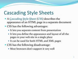 Cascading Style Sheets
 A Cascading Style Sheet (CSS) describes the
appearance of an HTML page in a separate document
 CSS has the following advantages:
 It lets you separate content from presentation
 It lets you define the appearance and layout of all the
pages in your web site in a single place
 It can be used for both HTML and XML pages
 CSS has the following disadvantage:
 Most browsers don’t support it very well
3
 