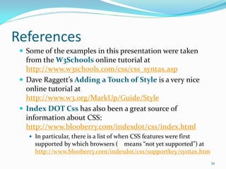 References
 Some of the examples in this presentation were taken
from the W3Schools online tutorial at
http://www.w3schools.com/css/css_syntax.asp
 Dave Raggett’s Adding a Touch of Style is a very nice
online tutorial at
http://www.w3.org/MarkUp/Guide/Style
 Index DOT Css has also been a great source of
information about CSS:
http://www.blooberry.com/indexdot/css/index.html
 In particular, there is a list of when CSS features were first
supported by which browsers (-- means “not yet supported”) at
http://www.blooberry.com/indexdot/css/supportkey/syntax.htm
30
 