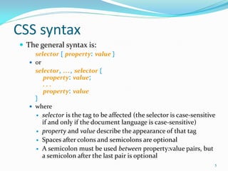 CSS syntax
 The general syntax is:
selector { property: value }
 or
selector, ..., selector {
property: value;
. . .
property: value
}
 where
 selector is the tag to be affected (the selector is case-sensitive
if and only if the document language is case-sensitive)
 property and value describe the appearance of that tag
 Spaces after colons and semicolons are optional
 A semicolon must be used between property:value pairs, but
a semicolon after the last pair is optional
5
 