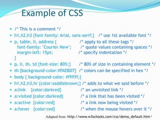 Example of CSS
 /* This is a comment */
 h1,h2,h3 {font-family: Arial, sans-serif;} /* use 1st available font */
 p, table, li, address { /* apply to all these tags */
font-family: "Courier New"; /* quote values containing spaces */
margin-left: 15pt; /* specify indentation */
}
 p, li, th, td {font-size: 80%;} /* 80% of size in containing element */
 th {background-color:#FAEBD7} /* colors can be specified in hex */
 body { background-color: #ffffff;}
 h1,h2,h3,hr {color:saddlebrown;} /* adds to what we said before */
 a:link {color:darkred} /* an unvisited link */
 a:visited {color:darkred} /* a link that has been visited */
 a:active {color:red} /* a link now being visited */
 a:hover {color:red} /* when the mouse hovers over it */
6Adapted from: http://www.w3schools.com/css/demo_default.htm
 