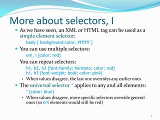 More about selectors, I
 As we have seen, an XML or HTML tag can be used as a
simple element selector:
body { background-color: #ffffff }
 You can use multiple selectors:
em, i {color: red}
You can repeat selectors:
h1, h2, h3 {font-family: Verdana; color: red}
h1, h3 {font-weight: bold; color: pink}
• When values disagree, the last one overrides any earlier ones
 The universal selector * applies to any and all elements:
* {color: blue}
• When values disagree, more specific selectors override general
ones (so em elements would still be red)
7
 