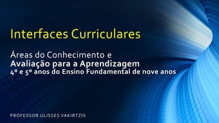 Interfaces Curriculares
Áreas do Conhecimento e
Avaliação para a Aprendizagem
4º e 5º anos do Ensino Fundamental de nove anos
PROFESSOR ULISSES VAKIRTZIS
 