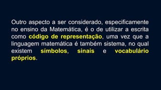 Outro aspecto a ser considerado, especificamente
no ensino da Matemática, é o de utilizar a escrita
como código de representação, uma vez que a
linguagem matemática é também sistema, no qual
existem símbolos, sinais e vocabulário
próprios.
 