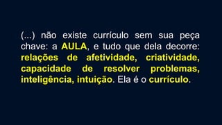 (...) não existe currículo sem sua peça
chave: a AULA, e tudo que dela decorre:
relações de afetividade, criatividade,
capacidade de resolver problemas,
inteligência, intuição. Ela é o currículo.
 