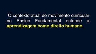 O contexto atual do movimento curricular
no Ensino Fundamental entende a
aprendizagem como direito humano.
 