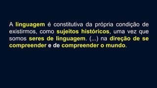 A linguagem é constitutiva da própria condição de
existirmos, como sujeitos históricos, uma vez que
somos seres de linguagem. (...) na direção de se
compreender e de compreender o mundo.
 