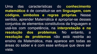 Uma das características do conhecimento
matemático é de constituir-se em linguagem, com
códigos, símbolos e regras próprias. Nesse
sentido, aprender Matemática é apropriar-se desses
conjuntos de elementos constitutivos da linguagem e
usá-los com competência, na interpretação e na
resolução dos problemas. No entanto, a
resolução de problemas não está restrita ao
ensino da Matemática, mas aparece em todas as
áreas do saber e é com esse enfoque que deve ser
vista.
 