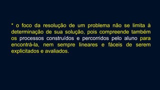 * o foco da resolução de um problema não se limita à
determinação de sua solução, pois compreende também
os processos construídos e percorridos pelo aluno para
encontrá-la, nem sempre lineares e fáceis de serem
explicitados e avaliados.
 