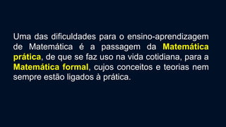 Uma das dificuldades para o ensino-aprendizagem
de Matemática é a passagem da Matemática
prática, de que se faz uso na vida cotidiana, para a
Matemática formal, cujos conceitos e teorias nem
sempre estão ligados à prática.
 