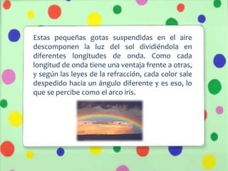 Estas pequeñas gotas suspendidas en el aire
descomponen la luz del sol dividiéndola en
diferentes longitudes de onda. Como cada
longitud de onda tiene una ventaja frente a otras,
y según las leyes de la refracción, cada color sale
despedido hacia un ángulo diferente y es eso, lo
que se percibe como el arco iris.
 