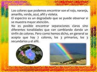 Los colores que podemos encontrar son el rojo, naranja,
amarillo, verde, azul, añil y violeta.
El espectro es un degradado que se puede observar si
se muestra mayor atención.
No es posible encontrar separaciones claras sino
diferentes tonalidades que van cambiando dando un
sinfín de colores. Pero como hemos dicho, en general se
acepta que hay 7 colores, los 3 primarios, los 3
secundarios y el añil.
 