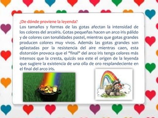 ¿De dónde proviene la leyenda?
Los tamaños y formas de las gotas afectan la intensidad de
los colores del arcoíris. Gotas pequeñas hacen un arco iris pálido
y de colores con tonalidades pastel, mientras que gotas grandes
producen colores muy vivos. Además las gotas grandes son
aplastadas por la resistencia del aire mientras caen, esta
distorsión provoca que el "final" del arco iris tenga colores más
intensos que la cresta, quizás sea este el origen de la leyenda
que sugiere la existencia de una olla de oro resplandeciente en
el final del arco iris.
 