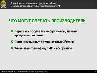  	
  	
  	
  	
  	
  	
  	
  	
  	
  	
  	
  	
  	
  	
  	
   	
  Российская	
  академия	
  народного	
  хозяйства	
  
	
  и	
  государственной	
  службы	
  при	
  Президенте	
  РФ	
  
£ Перестать	
  продавать	
  инструменты,	
  начать	
  
продавать	
  решения	
  
£ Привносить	
  опыт	
  других	
  отраслей/стран	
  
£ Учитывать	
  специфику	
  ГИС	
  и	
  госорганов	
  
ЧТО МОГУТ СДЕЛАТЬ ПРОИЗВОДИТЕЛИ
8Хайретдинов Р.Н. «Как объединить усилия отрасли». (с) 2014
 