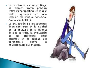  La enseñanza y el aprendizaje
se ejercen como práctica
reflexiva compartida, en la que
todos aprenden en una
relación de mutuo beneficio.
Como señala Elliot:
 La evaluación de los alumnos
debe centrarse en la calidad
del aprendizaje de la materia
de que se trate, la evaluación
de los profesores debe
centrase en la calidad del
aprendizaje sobre la
enseñanza de esa materia.
 