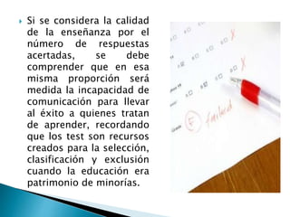  Si se considera la calidad
de la enseñanza por el
número de respuestas
acertadas, se debe
comprender que en esa
misma proporción será
medida la incapacidad de
comunicación para llevar
al éxito a quienes tratan
de aprender, recordando
que los test son recursos
creados para la selección,
clasificación y exclusión
cuando la educación era
patrimonio de minorías.
 