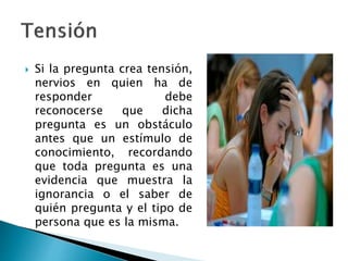  Si la pregunta crea tensión,
nervios en quien ha de
responder debe
reconocerse que dicha
pregunta es un obstáculo
antes que un estímulo de
conocimiento, recordando
que toda pregunta es una
evidencia que muestra la
ignorancia o el saber de
quién pregunta y el tipo de
persona que es la misma.
 