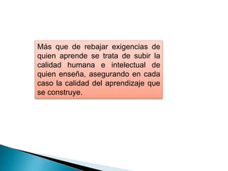 Más que de rebajar exigencias de
quien aprende se trata de subir la
calidad humana e intelectual de
quien enseña, asegurando en cada
caso la calidad del aprendizaje que
se construye.
 