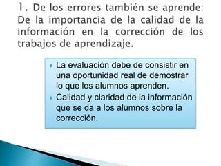  La evaluación debe de consistir en
una oportunidad real de demostrar
lo que los alumnos aprenden.
 Calidad y claridad de la información
que se da a los alumnos sobre la
corrección.
 