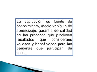 La evaluación es fuente de
conocimiento, medio vehículo de
aprendizaje, garantía de calidad
de los procesos que producen
resultados que consideraos
valiosos y beneficiosos para las
personas que participan de
ellos.
 