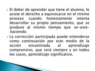  El deber de aprender que tiene el alumno, le
asiste el derecho a equivocarse en el mismo
proceso cuando honestamente intenta
desarrollar su propio pensamiento, que se
produce al mismo tiempo que se-esta-
haciendo.
 La corrección participada puede entenderse
como continuación por este medio de la
acción encaminada al aprendizaje
comprensivo, que será siempre y en todos
los casos, aprendizaje significativo.
 