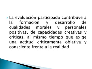  La evaluación participada contribuye a
la formación y desarrollo de
cualidades morales y personales
positivas, de capacidades creativas y
criticas, al mismo tiempo que exige
una actitud críticamente objetiva y
consciente frente a la realidad.
 