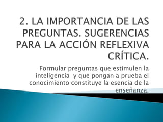 Formular preguntas que estimulen la
inteligencia y que pongan a prueba el
conocimiento constituye la esencia de la
enseñanza.
 