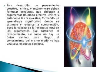  Para desarrollar un pensamiento
creativo, crítico, y autónomo se deben
formular preguntas que obliguen a
argumentar de modo creativo, crítico y
autónomo las respuestas, formando un
aprendizaje significativo donde se
estimule y refuerce la comprensión,
pues la validez de la respuesta está en
los argumentos que sostienen el
razonamiento, así como no hay un
único camino para llegar al
conocimiento del mismo modo no hay
una sola respuesta correcta.
 