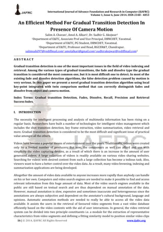 International Journal of Advance Foundation and Research in Computer (IJAFRC)
Volume 1, Issue 6, June 2014. ISSN 2348 - 4853
16 | © 2014, IJAFRC All Rights Reserved www.ijafrc.org
An Efficient Method For Gradual Transition Detection In
Presence Of Camera Motion
Salim A. Chavan1, Amol A. Alkari2, Dr. Sudhir G. Akojwar3
1Department of E&TC, Associate Prof and Vice Principal, DBNCOET, Yavatmal.
2Department of E&TC, PG Student, DBNCOET, Yavatmal.
3Department of E&TC, Professor and Head, RGCER&T, Chandrapur.
salimsahil97@rediffmail.com1,amolalkari@gmail.com2,sudhirakojwar@rediffmail.com3
A B S T R A C T
Gradual transition detection is one of the most important issues in the field of video indexing and
retrieval. Among the various types of gradual transitions, the fade and dissolve type the gradual
transition is considered the most common one, but it is most difficult one to detect. In most of the
existing fade and dissolve detection algorithms, the false detection problem caused by motion is
very serious. In this paper we present a novel gradual transition detection algorithm using local
key-point integrated with twin comparison method that can correctly distinguish fades and
dissolve from object and camera motion.
Index Terms: Gradual transition Detection, Fades, Dissolve, Recall, Precision and Retrieval
Success Index.
I. INTRODUCTION
The necessity for intelligent processing and analysis of multimedia information has been rising on a
regular basis. Researchers have built a number of technologies for intelligent video management which
includes the shot transition detection, key frame extraction, video summarization, video retrieval and
more. Gradual transition detection is considered to be the most difficult and significant issue of practical
value amongst all the others.
Videos have become a popular means of entertainment over the years. Traditionally, videos were created
only by a limited number of producers. But now, the commoners as well can afford and use with
simplicity the video capturing devices, as a result of which there is an increase in the amount of user
generated videos. A large collection of videos is readily available on various video sharing websites.
Searching for videos with desired content from such a large collection has become a tedious task. Also,
viewers want to have a better control over the video data. As a result, many video browsing, indexing and
summarization applications are being developed.
Altogether the amount of video data available to anyone increases more rapidly than anybody can handle
on his or her own. Computers and video search engines are needed to make it possible to find and access
relevant information from this huge amount of data. Most of the video search engines available to the
public are still based on textual search and are thus dependent on manual annotation of the data.
However, manual annotation is slow, expensive and sometimes inaccurate and heterogeneous since the
annotations are always subjective and dependent on the annotator’s cultural background, language and
opinions. Automatic annotation methods are needed to really be able to access all the video data
available. It assists the users in the retrieval of favoured video segments from a vast video database
efficiently based on the video contents with the aid of user interactions. In general, the video retrieval
system can be divided into two principle constituents i.e. a module for the extraction of representative
characteristics from video segments and defining a fitting similarity model to position similar video clips
 