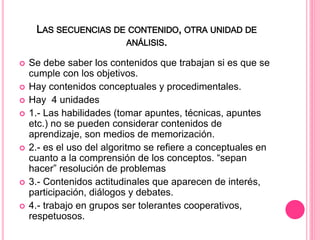 LAS SECUENCIAS DE CONTENIDO, OTRA UNIDAD DE
ANÁLISIS.
 Se debe saber los contenidos que trabajan si es que se
cumple con los objetivos.
 Hay contenidos conceptuales y procedimentales.
 Hay 4 unidades
 1.- Las habilidades (tomar apuntes, técnicas, apuntes
etc.) no se pueden considerar contenidos de
aprendizaje, son medios de memorización.
 2.- es el uso del algoritmo se refiere a conceptuales en
cuanto a la comprensión de los conceptos. “sepan
hacer” resolución de problemas
 3.- Contenidos actitudinales que aparecen de interés,
participación, diálogos y debates.
 4.- trabajo en grupos ser tolerantes cooperativos,
respetuosos.
 