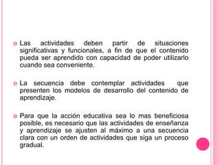  Las actividades deben partir de situaciones
significativas y funcionales, a fin de que el contenido
pueda ser aprendido con capacidad de poder utilizarlo
cuando sea conveniente.
 La secuencia debe contemplar actividades que
presenten los modelos de desarrollo del contenido de
aprendizaje.
 Para que la acción educativa sea lo mas beneficiosa
posible, es necesario que las actividades de enseñanza
y aprendizaje se ajusten al máximo a una secuencia
clara con un orden de actividades que siga un proceso
gradual.
 
