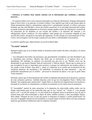 Cara a Cara/ Miriam Freilich Elaine de Beauport : El Cerebro "Triuno" El Nacional 30/9/1989
__________________________________________________________________________________________
10
—Entonces, el Límbico tiene mucha relación con la información que recibimos y debemos
procesar...
—El sistema Límbico sirve como estación intermedia en el flujo de información. Ninguna información
llega el Neo-Cortex si no pasa por el cerebro Límbico. Esto significa que todo lo que hemos dado en
llamar pensamiento objetivo, pensamiento cognoscitivo o pensamiento racional, se refiere a procesos
mentales que han sido filtrados a través del cerebro emocional. Si la actividad emocional del cerebro
no puede expresarse adecuadamente en el proceso mental, pueden ocurrir dos fenómenos: la atrofia de
las conexiones de las dendritas en esa sección del cerebro o la represión del estimulo y los
subsiguientes efectos somáticos. En otras palabras: toda energía que se encuentre atrapada en esta
sección del cerebro, emergerá en otra parte del organismo. Si esta energía no es procesada por el Neo-
Cortex, ésta conseguirá vías de escape y puede provocar dolor y enfermedades sicosomáticas.
Lo anterior significa que, objetivamente, no existe la objetividad...
"La nota" natural
Beauport explica que es en el tálamo donde se localizan ciertos centros de dolor y de placer y lo asocia
a la educación.
—Los educadores han dicho con frecuencia, que generalmente recordarnos con más facilidad lo que
es importante para nosotros. Muchos han dicho que la motivación es el aspecto clave en el
aprendizaje. Sin embargo, no sabemos con precisión por qué esto es así. Muchas veces nos ha
desalentado lo que hemos llamado 'falta de motivación' o 'falta de interés'. Parece que la razón por la
que recordamos lo que es importante para nosotros es porque esa información nos produce placer o
nos ayuda a evitar el dolor. Este dolor y placer se evidencian en el cerebro por la presencia de dos
sustancias químicas: las encefalinas y las endorfinas. La presencia de estas sustancias — que son
producidas naturalmente por el cerebro— provocan la sensación de placer o eso que la gente llama
"notas naturales".
De hecho, parece que el funcionamiento del cerebro no depende únicamente de la presencia o ausencia
de estas sustancias químicas. También funciona como lo que los investigadores Stein v Belluzi han
llamado "una máquina para sentirse bien". Según Stein, la mitad de esta máquina busca los incentivos,
buscando la excitación, la estimulación y el interés en momentos en los cuales reina la monotonía.
El "encendedor" natural de estas emociones es la dopamina (la entrevistada señala cuáles son las
drogas equivalentes pero no las transcribo para que no nos "acusen" de " incitar a" y nos pongan
presos a mí o al jefe del cuerpo C). La otra mitad de la máquina, busca la quietud en caso de que el
sistema haya sido sobre-estimulado u objeto de dolor, hambre extrema y otras necesidades fuertes.
Stein añade: "Después de esto, lo que uno quiere es disminuir el impulso y recibir gratificación" En
este caso el apagador natural son las encefalinas y se puede lograr el mismo efecto con otras sustancias
químicas que producen indiferencia ante los impulsos naturales.
 