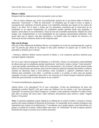 Cara a Cara/ Miriam Freilich Elaine de Beauport : El Cerebro "Triuno" El Nacional 30/9/1989
__________________________________________________________________________________________
11
Placer o dolor
Beauport sabe las implicaciones de la cita anterior y por eso dice:
—Por lo menos sabemos que existe una justificación química de lo que hemos dado en llamar en
educaci6n: "motivación" o "falta de motivación". El estudiante que no logra el éxito, se aparta y
conseguirá estar satisfecho al hacerlo gracias a las endorfinas naturales que operan en los centros de
placer y de dolor. Por lo tanto, a menos que los educadores consideren que la motivación de los
estudiantes es un aspecto fundamental, los estudiantes pueden aprender desde muy pequeños, a
alejarse, sentir placer en ese aislamiento y hacer de esto una costumbre permanente. Después de cierto
tiempo, este comportamiento se verá acompañado de una respuesta químicamente placentera. Esto
quiere decir que el aspecto vital para educadores y la familia, debe ser respetar los intereses y la
motivación de todo estudiante desde la más temprana edad.
Ojo con la droga
Ella cita el libro Supermind de Bárbara Brown, investigadora en el área de retroalimentación, según la
cual "la persona que abusa de las drogas lo hace para satisfacer un aspecto que su mente no ha
aprendido a satisfacer por sí misma".
—Entonces, debemos dedicar nuestra atención al tálamo y a las sustancias químicas naturales para
conseguir algunas respuestas.
Por eso es que valen las preguntas de Beauport y su filosofía: ¿Tienen los educadores responsabilidad
de educar para que los estudiantes puedan experimentar motivación propia e incluso "notas naturales"
y para que puedan controlarlas por medio de los pensamientos y las acciones? ¿De qué manera puede
afectar el conocimiento que tenemos acerca de las sustancias químicas naturales del cerebro a nuestros
sistemas de educación, tanto a nivel primario, como secundario y superior? ¿Debemos hacer un
esfuerzo para enseñarles a los niños a controlar su mente y su cuerpo; es decir, para que puedan
responder a lo que es significativo para ellos y así evitar que en el futuro busquen sustancias químicas
artificiales para estimular el centro de placer en sus cerebros?
Y nosotros humildemente, preguntarnos:
¿Quién forma a los educadores? En el caso venezolano: ¿Cómo nos deslastramos de tanto mal
aprendizaje (cerebro Reptil)? ¿Por qué somos tan 'límbicos' con los demás y tan "neo-cortexianos"
izquierdos" en nuestras leyes (léase Congreso)? ¿Cuándo y cómo podremos enchufar el cerebro Triuno
para abrir el camino del nuevo país? ¿Qué estímulos necesitaremos para unirnos y poder "Jugarle
limpio a Venezuela?
Nota: La pituitaria (glándula central, hipófisis) es influida por el cerebro Límbico. Controla el sistema
químico del cuerpo mediante la liberación de hormonas. Es responsable de los cambios biológicos más
importantes que ocurren en la adolescencia. Y recordemos: no se puede separar, como bien decían, los
griegos, el cuerpo de la mente. Ambos deben estar sanos. El "controlador" de todo el aspecto químico
hormonal del cuerpo se localiza en el cerebro emocional.
 