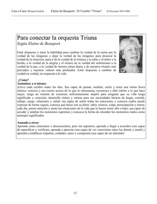 Cara a Cara/ Miriam Freilich Elaine de Beauport : El Cerebro "Triuno" El Nacional 30/9/1989
__________________________________________________________________________________________
12
Para conectar la orquesta Triuna
Según Elaine de Beauport
Estar dispuesto y tener la habilidad para cambiar la verdad de la razón por la
verdad de las imágenes y dejar la verdad de las imágenes para alcanzar la
verdad de la intuición, para ir de la verdad de la tristeza y la rabia y el dolor y la
herida, a la verdad de la alegría y el éxtasis de la verdad del sentimiento a la
verdad de la paz, a la verdad de nuestra rutina diaria y de nuestros rituales más
preciados y nuestros valores más profundos. Estar dispuesto a cambiar de
verdad en verdad, en respuesta a la vida.
¿Cómo?
Amándose a sí mismo:
Active cada cerebro todos los días. Sea capaz de pensar, meditar, sentir y tener una rutina fisica
rítmica; conozca y sea exacto acerca de lo que lo entusiasma, reconozca y déle mérito a lo que hace
mejor; tenga un sistema de creencias suficientemente amplio para asegurar que su vida tenga
significado y conexión; desarrolle ritmos y rutinas para sus necesidades básicas de hogar, comida,
trabajo, juego, relaciones y salud; sea capaz de sentir todas las emociones y conozca cuáles puede
expresar de forma segura; conozca qué hacer con su dolor. rabia, tristeza, culpa, preocupación y temor;
cada día, preste atención y anote las situaciones de la vida que lo hacen sentir alto o bajo; sea capaz de
acceder y ampliar los momentos supremos y conozca la forma de entender los momentos malos como
mensajes significados
Amando a otros:
Aprenda como conectarse y desconectarse, pero sin separarse; aprenda a llegar a acuerdos (sea capaz
de especificar y verificar); aprenda a apreciar (sea capaz de ver conexiones entre los demás y usted) y
aprenda a establecer empatías, cuidados, amor y compasión (sea capaz de ser afectado)
 