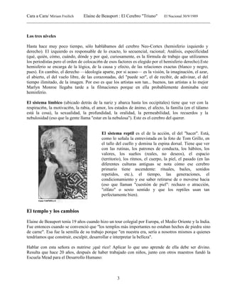 Cara a Cara/ Miriam Freilich Elaine de Beauport : El Cerebro "Triuno" El Nacional 30/9/1989
__________________________________________________________________________________________
3
Los tres niveles
Hasta hace muy poco tiempo, sólo hablábamos del cerebro Neo-Cortex (hemisferio izquierdo y
derecho). El izquierdo es responsable de lo exacto, lo secuencial, racional; Análisis, especificidad
(qué, quién, cómo, cuándo, dónde y por qué, curiosamente, es la fórmula de trabajo que utilizamos
los periodistas pero el orden de colocaci6n de esos factores es elegido por el hemisferio derecho).Este
hemisferio se encarga de la lógica, de la causa y efecto, de las relaciones exactas (blanco y negro,
pues). En cambio, el derecho —ideología aparte, por si acaso— es la visión, la imaginación, el azar,
el abierto, el del vuelo libre, de las corazonadas, del "puede ser", el de recibir, de adivinar, el del
tiempo ilimitado, de la imagen. Por eso es que los artistas son tan... buenos, tan artistas a lo mejor
Marlyn Monroe llegaba tarde a la filmaciones porque en ella probablemente dominaba este
hemisferio.
El sistema límbico (ubicado detrás de la nariz y abarca hasta los occipitales) tiene que ver con la
respiraci6n, la motivaci6n, la rabia, el amor, los estados de ánimo, el afecto, la familia (en el tálamo
está la cosa), la sexualidad, la profundidad, la oralidad, la permeabilidad, los recuerdos y la
nebulosidad (eso que la gente llama ''estar en la nebulosa"). Este es el cerebro del querer.
El sistema reptil es el de la acción, el del "hacer". Está,
como lo señala la entrevistada en la foto de Tom Grillo, en
el tallo del cuello y domina la espina dorsal. Tiene que ver
con las rutinas, los patrones de conducta, los hábitos, los
valores, los sueños (reales, no deseos), el espacio
(territorio), los ritmos, el cuerpo, la piel, el pasado (en las
diferentes culturas antiguas se nota cómo ese cerebro
primario tiene ascendente: rituales, bailes, sonidos
repetidos, etc.), el tiempo, las generaciones, el
condicionamiento y ese saber retirarse de o moverse hacia
(eso que llaman "cuestión de piel": rechazo o atracción,
"olfato" o sexto sentido y que los reptiles usan tan
perfectamente bien).
El templo y los cambios
Elaine de Beauport tenía 19 años cuando hizo un tour colegial por Europa, el Medio Oriente y la India.
Fue entonces cuando se convenció que "los templos más importantes no estaban hechos de piedra sino
de carne". Esa fue la semilla de su trabajo porque "en nuestra era, sería a nosotros mismos a quienes
tendríamos que construir, esculpir, desarrollar e interpretar la belleza".
Hablar con esta señora es nutrirse ¡qué rico! Aplicar lo que uno aprende de ella debe ser divino.
Resulta que hace 20 años, después de haber trabajado con niños, junto con otros maestros fundó la
Escuela Mead para el Desarrollo Humano:
 
