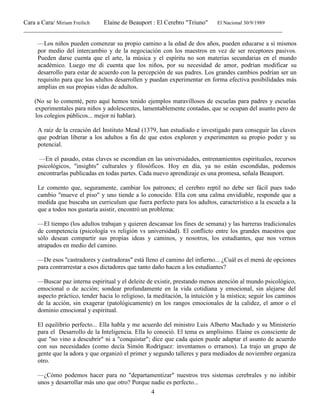 Cara a Cara/ Miriam Freilich Elaine de Beauport : El Cerebro "Triuno" El Nacional 30/9/1989
__________________________________________________________________________________________
4
—Los niños pueden comenzar su propio camino a la edad de dos años, pueden educarse a sí mismos
por medio del intercambio y de la negociación con los maestros en vez de ser receptores pasivos.
Pueden darse cuenta que el arte, la música y el espíritu no son materias secundarias en el mundo
académico. Luego me di cuenta que los niños, por su necesidad de amor, podrían modificar su
desarrollo para estar de acuerdo con la percepción de sus padres. Los grandes cambios podrían ser un
requisito para que los adultos desarrollen y puedan experimentar en forma efectiva posibilidades más
amplias en sus propias vidas de adultos.
(No se lo comenté, pero aquí hemos tenido ejemplos maravillosos de escuelas para padres y escuelas
experimentales para niños y adolescentes, lamentablemente contadas, que se ocupan del asunto pero de
los colegios públicos... mejor ni hablar).
A raíz de la creación del Instituto Mead (1379, han estudiado e investigado para conseguir las claves
que podrían liberar a los adultos a fin de que estos exploren y experimenten su propio poder y su
potencial.
—En el pasado, estas claves se escondían en las universidades, entrenamientos espirituales, recursos
psicológicos, "insights" culturales y filosóficos. Hoy en día, ya no están escondidas, podemos
encontrarlas publicadas en todas partes. Cada nuevo aprendizaje es una promesa, señala Beauport.
Le comento que, seguramente, cambiar los patrones; el cerebro reptil no debe ser fácil pues todo
cambio "mueve el piso" y uno tiende a lo conocido. Ella con una calma envidiable, responde que a
medida que buscaba un curriculum que fuera perfecto para los adultos, característico a la escuela a la
que a todos nos gustaría asistir, encontró un problema:
—El tiempo (los adultos trabajan y quieren descansar los fines de semana) y las barreras tradicionales
de competencia (psicología vs religión vs universidad). El conflicto entre los grandes maestros que
sólo desean compartir sus propias ideas y caminos, y nosotros, los estudiantes, que nos vernos
atrapados en medio del camino.
—De esos ''castradores y castradoras" está lleno el camino del infierno... ¿Cuál es el menú de opciones
para contrarrestar a esos dictadores que tanto daño hacen a los estudiantes?
—Buscar paz interna espiritual y el deleite de existir, prestando menos atención al mundo psicológico,
emocional o de acción; sondear profundamente en la vida cotidiana y emocional, sin alejarse del
aspecto práctico, tender hacia lo religioso, la meditación, la intuición y la mística; seguir los caminos
de la acción, sin exagerar (patológicamente) en los rangos emocionales de la calidez, el amor o el
dominio emocional y espiritual.
El equilibrio perfecto... Ella habla y me acuerdo del ministro Luis Alberto Machado y su Ministerio
para el Desarrollo de la Inteligencia. Ella lo conoció. El tema es amplísimo. Elaine es consciente de
que "no vino a descubrir" ni a "conquistar"; dice que cada quien puede adaptar el asunto de acuerdo
con sus necesidades (como decía Simón Rodríguez: inventamos o erramos). La trajo un grupo de
gente que la adora y que organizó el primer y segundo talleres y para mediados de noviembre organiza
otro.
—¿Cómo podemos hacer para no "departamentizar" nuestros tres sistemas cerebrales y no inhibir
unos y desarrollar más uno que otro? Porque nadie es perfecto...
 