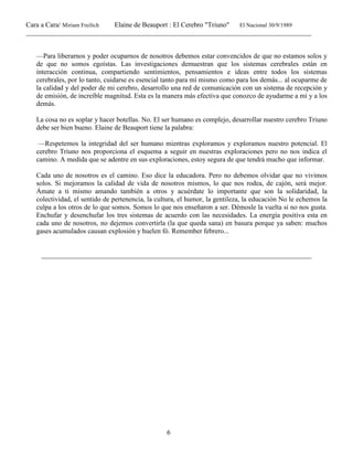 Cara a Cara/ Miriam Freilich Elaine de Beauport : El Cerebro "Triuno" El Nacional 30/9/1989
__________________________________________________________________________________________
6
—Para liberarnos y poder ocuparnos de nosotros debemos estar convencidos de que no estamos solos y
de que no somos egoístas. Las investigaciones demuestran que los sistemas cerebrales están en
interacción continua, compartiendo sentimientos, pensamientos e ideas entre todos los sistemas
cerebrales, por lo tanto, cuidarse es esencial tanto para mí mismo como para los demás... al ocuparme de
la calidad y del poder de mi cerebro, desarrollo una red de comunicación con un sistema de recepción y
de emisión, de increíble magnitud. Esta es la manera más efectiva que conozco de ayudarme a mí y a los
demás.
La cosa no es soplar y hacer botellas. No. El ser humano es complejo, desarrollar nuestro cerebro Triuno
debe ser bien bueno. Elaine de Beauport tiene la palabra:
—Respetemos la integridad del ser humano mientras exploramos y exploramos nuestro potencial. El
cerebro Triuno nos proporciona el esquema a seguir en nuestras exploraciones pero no nos indica el
camino. A medida que se adentre en sus exploraciones, estoy segura de que tendrá mucho que informar.
Cada uno de nosotros es el camino. Eso dice la educadora. Pero no debemos olvidar que no vivimos
solos. Si mejoramos la calidad de vida de nosotros mismos, lo que nos rodea, de cajón, será mejor.
Ámate a ti mismo amando también a otros y acuérdate lo importante que son la solidaridad, la
colectividad, el sentido de pertenencia, la cultura, el humor, la gentileza, la educación No le echemos la
culpa a los otros de lo que somos. Somos lo que nos enseñaron a ser. Démosle la vuelta si no nos gusta.
Enchufar y desenchufar los tres sistemas de acuerdo con las necesidades. La energía positiva esta en
cada uno de nosotros, no dejemos convertirla (la que queda sana) en basura porque ya saben: muchos
gases acumulados causan explosión y huelen fó. Remember febrero...
______________________________________________________________________________
 